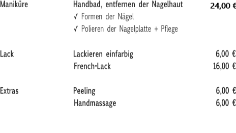 Maniküre              Handbad, entfernen der Nagelhaut         23,00 €
                        ✓ Formen der Nägel
                        ✓ Polieren der Nagelplatte + Pflege
Lack                  Lackieren einfarbig                         6,00 €                       French-Lack                               16,00 €
Extras                 Peeling                                     6,00 €
                       Handmassage                               6,00 €                        
Naturnagelverstärkung - mit Gel                                  37,00 €
