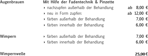 Augenbrauen          Mit Hilfe der Fadentechnik & Pinzette                        ‣ nachzupfen außerhalb der Behandlung        ab  8,00 €                        ‣ neu in Form zupfen:                         ab 12,00 €                        ‣ färben außerhalb der Behandlung                 7,00 €                        ‣ färben innerhalb der Behandlung                 6,00 €Wimpern               ‣ färben außerhalb der Behandlung                 7,00 €                        ‣ färben innerhalb der Behandlung                 6,00 € Wimpernwelle                                                        23,00 €

